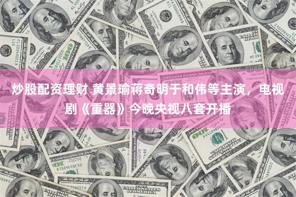 炒股配资理财 黄景瑜蒋奇明于和伟等主演，电视剧《重器》今晚央视八套开播