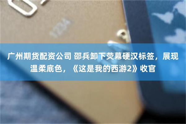 广州期货配资公司 邵兵卸下荧幕硬汉标签，展现温柔底色，《这是我的西游2》收官