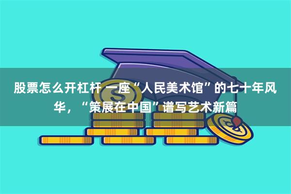 股票怎么开杠杆 一座“人民美术馆”的七十年风华，“策展在中国”谱写艺术新篇