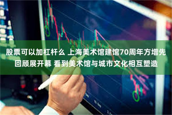股票可以加杠杆么 上海美术馆建馆70周年方增先回顾展开幕 看到美术馆与城市文化相互塑造