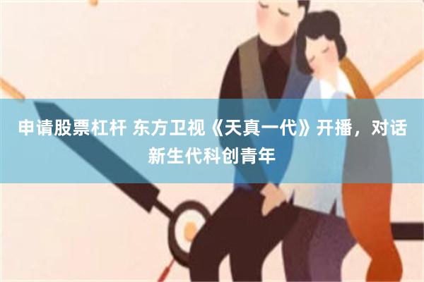 申请股票杠杆 东方卫视《天真一代》开播，对话新生代科创青年