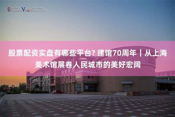 股票配资实盘有哪些平台? 建馆70周年｜从上海美术馆展卷人民城市的美好宏阔