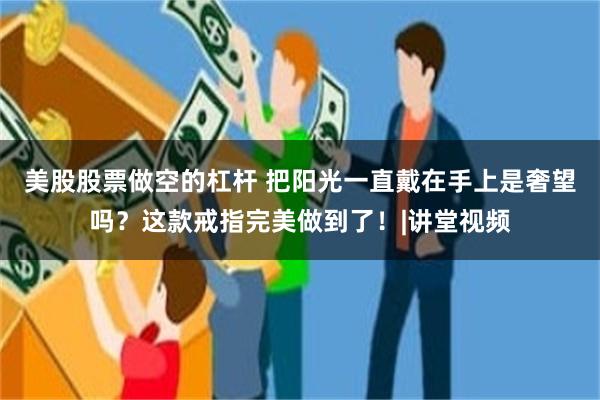 美股股票做空的杠杆 把阳光一直戴在手上是奢望吗？这款戒指完美做到了！|讲堂视频