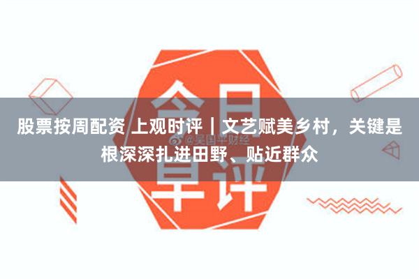 股票按周配资 上观时评｜文艺赋美乡村，关键是根深深扎进田野、贴近群众
