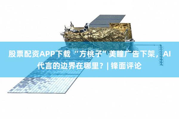 股票配资APP下载 “方桃子”美瞳广告下架，AI代言的边界在哪里？| 锋面评论