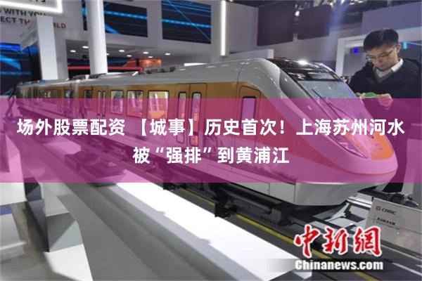 场外股票配资 【城事】历史首次！上海苏州河水被“强排”到黄浦江