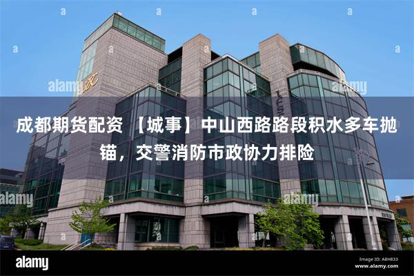 成都期货配资 【城事】中山西路路段积水多车抛锚，交警消防市政协力排险
