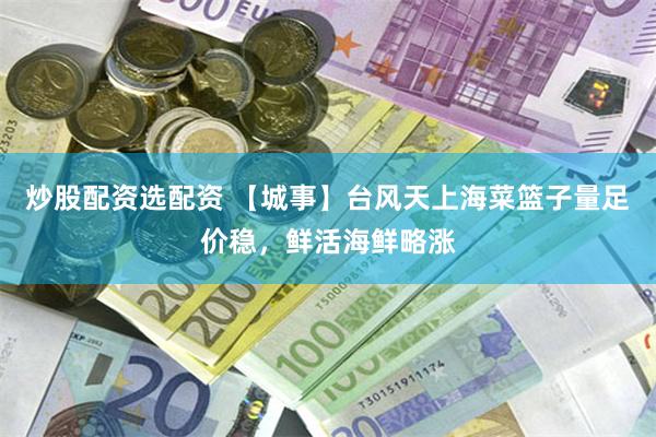 炒股配资选配资 【城事】台风天上海菜篮子量足价稳，鲜活海鲜略涨