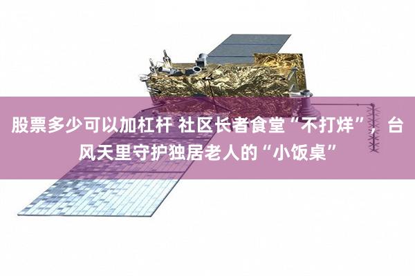 股票多少可以加杠杆 社区长者食堂“不打烊”，台风天里守护独居老人的“小饭桌”