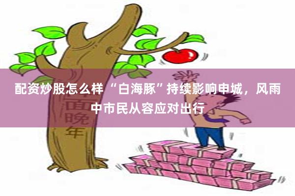 配资炒股怎么样 “白海豚”持续影响申城，风雨中市民从容应对出行