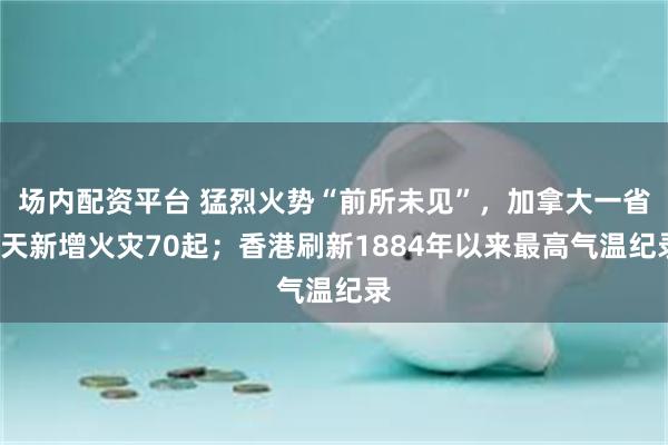 场内配资平台 猛烈火势“前所未见”，加拿大一省7天新增火灾70起；香港刷新1884年以来最高气温纪录