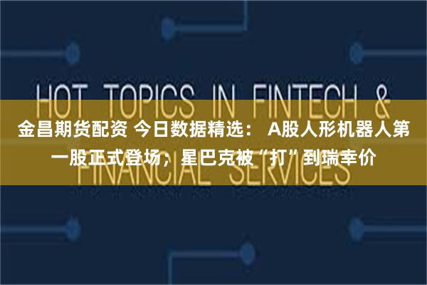 金昌期货配资 今日数据精选： A股人形机器人第一股正式登场；星巴克被“打”到瑞幸价