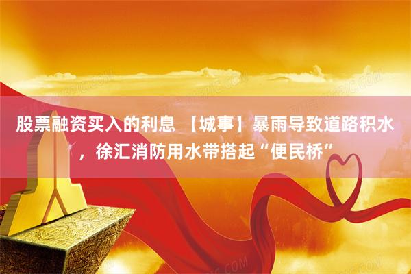 股票融资买入的利息 【城事】暴雨导致道路积水，徐汇消防用水带搭起“便民桥”