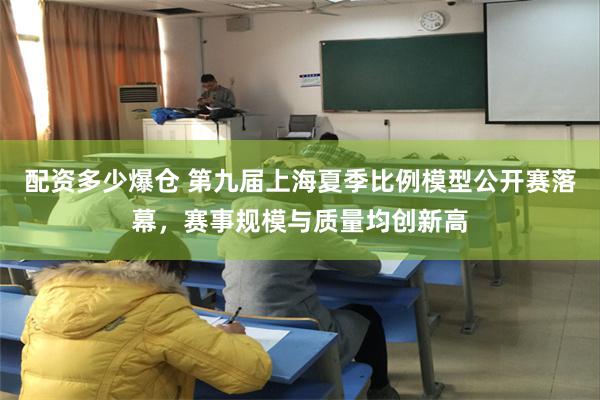 配资多少爆仓 第九届上海夏季比例模型公开赛落幕，赛事规模与质量均创新高