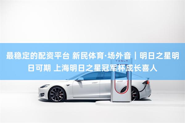 最稳定的配资平台 新民体育·场外音｜明日之星明日可期 上海明日之星冠军杯成长喜人