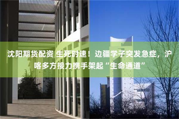 沈阳期货配资 生死时速！边疆学子突发急症，沪喀多方接力携手架起“生命通道”