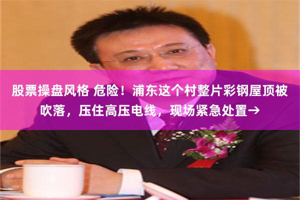股票操盘风格 危险！浦东这个村整片彩钢屋顶被吹落，压住高压电线，现场紧急处置→