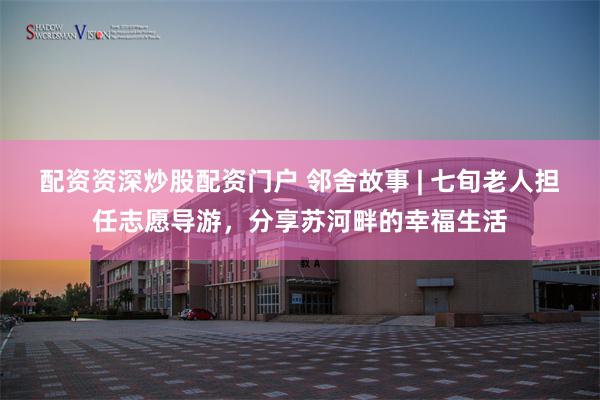 配资资深炒股配资门户 邻舍故事 | 七旬老人担任志愿导游，分享苏河畔的幸福生活