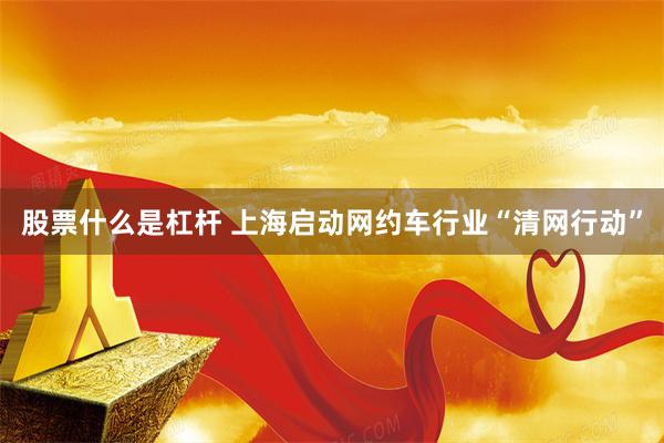 股票什么是杠杆 上海启动网约车行业“清网行动”
