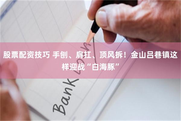 股票配资技巧 手刨、肩扛、顶风拆！金山吕巷镇这样迎战“白海豚”
