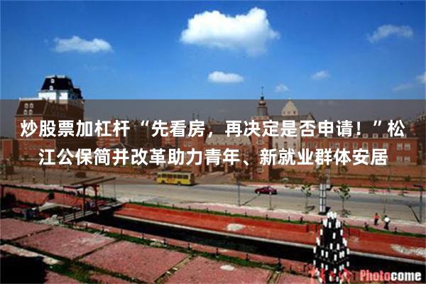 炒股票加杠杆 “先看房，再决定是否申请！”松江公保简并改革助力青年、新就业群体安居