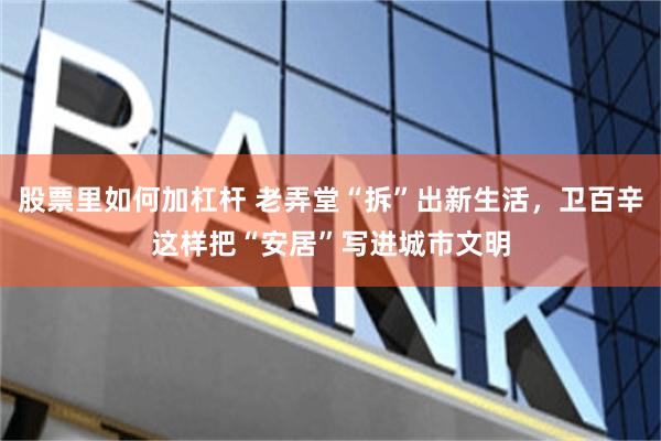 股票里如何加杠杆 老弄堂“拆”出新生活，卫百辛这样把“安居”写进城市文明
