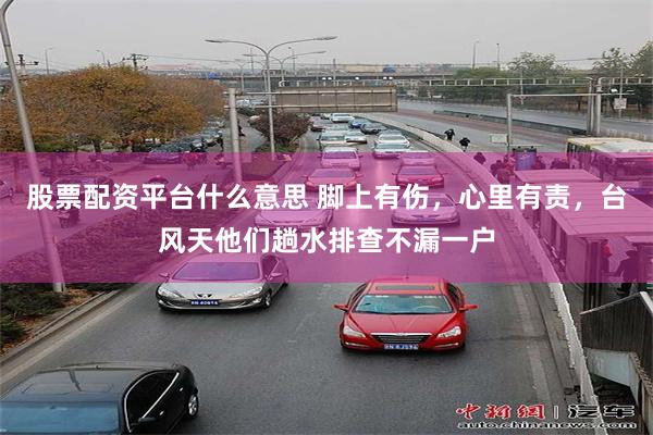 股票配资平台什么意思 脚上有伤，心里有责，台风天他们趟水排查不漏一户