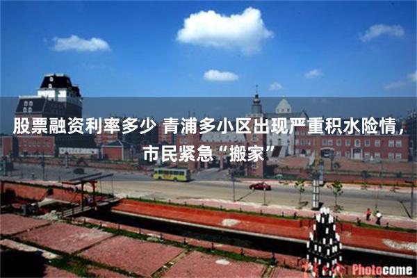 股票融资利率多少 青浦多小区出现严重积水险情，市民紧急“搬家”