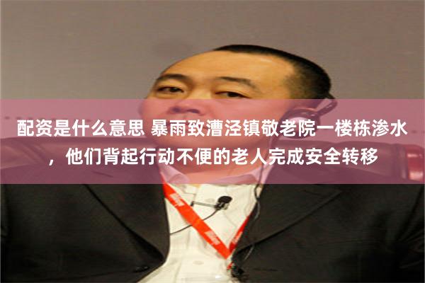配资是什么意思 暴雨致漕泾镇敬老院一楼栋渗水，他们背起行动不便的老人完成安全转移