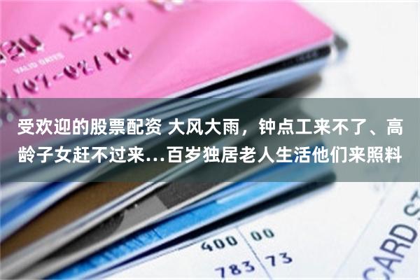 受欢迎的股票配资 大风大雨，钟点工来不了、高龄子女赶不过来…百岁独居老人生活他们来照料