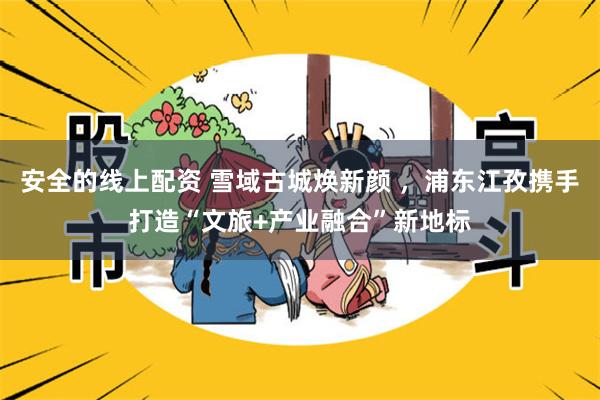 安全的线上配资 雪域古城焕新颜 ，浦东江孜携手打造“文旅+产业融合”新地标