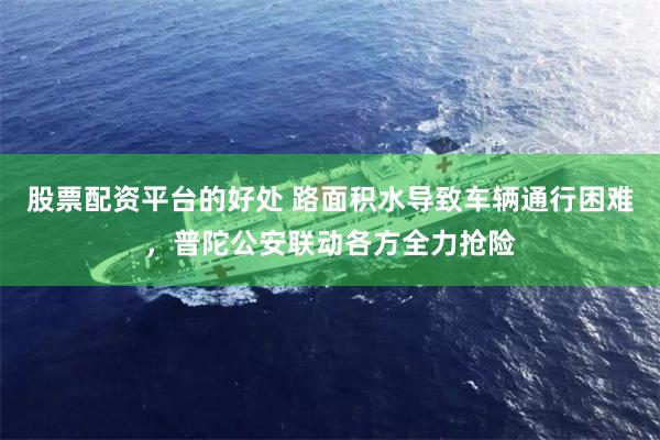 股票配资平台的好处 路面积水导致车辆通行困难，普陀公安联动各方全力抢险