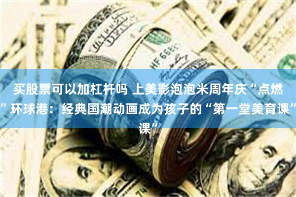 买股票可以加杠杆吗 上美影泡泡米周年庆“点燃”环球港：经典国潮动画成为孩子的“第一堂美育课”