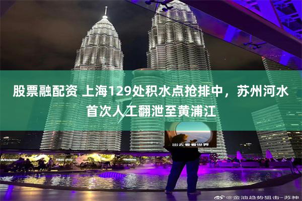 股票融配资 上海129处积水点抢排中，苏州河水首次人工翻泄至黄浦江