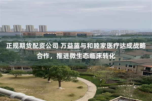 正规期货配资公司 万益蓝与和睦家医疗达成战略合作，推进微生态临床转化
