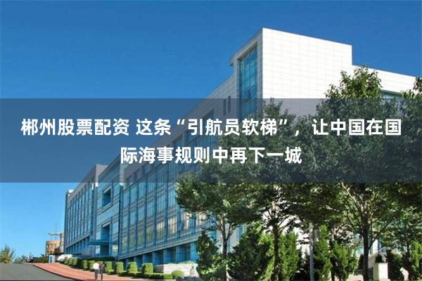郴州股票配资 这条“引航员软梯”，让中国在国际海事规则中再下一城