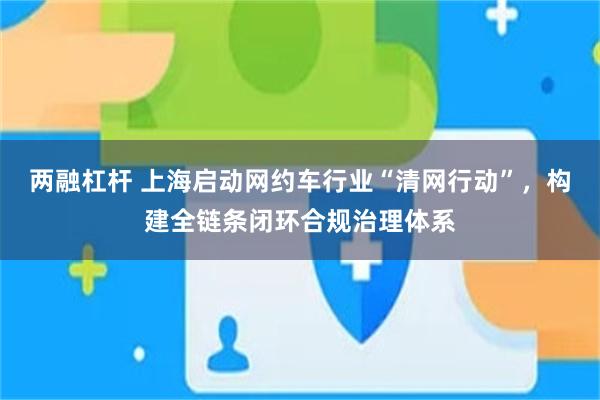 两融杠杆 上海启动网约车行业“清网行动”，构建全链条闭环合规治理体系