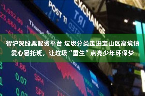 智沪深股票配资平台 垃圾分类走进宝山区高境镇爱心暑托班，让垃圾“重生”点亮少年环保梦