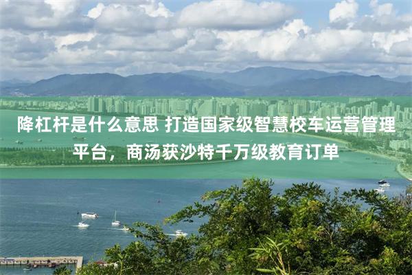 降杠杆是什么意思 打造国家级智慧校车运营管理平台，商汤获沙特千万级教育订单