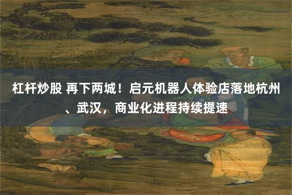 杠杆炒股 再下两城！启元机器人体验店落地杭州、武汉，商业化进程持续提速