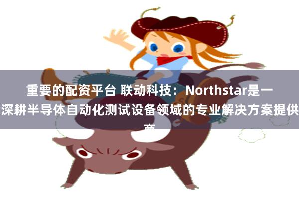 重要的配资平台 联动科技：Northstar是一家深耕半导体自动化测试设备领域的专业解决方案提供商