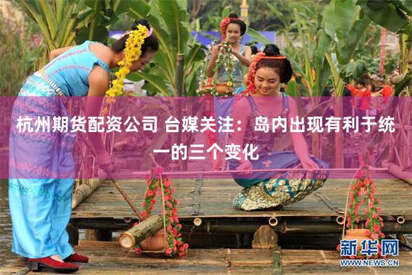 杭州期货配资公司 台媒关注：岛内出现有利于统一的三个变化