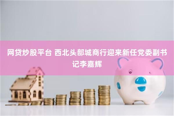 网贷炒股平台 西北头部城商行迎来新任党委副书记李嘉辉