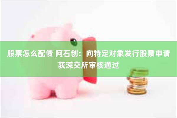 股票怎么配债 阿石创：向特定对象发行股票申请获深交所审核通过