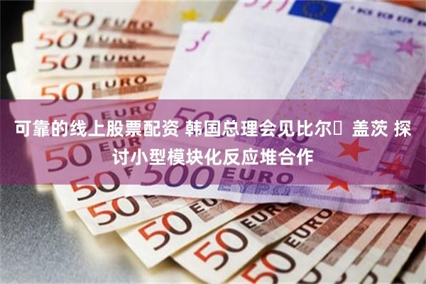 可靠的线上股票配资 韩国总理会见比尔・盖茨 探讨小型模块化反应堆合作