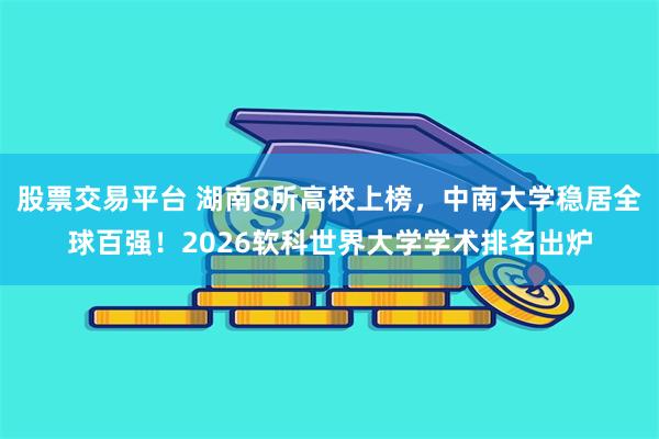 股票交易平台 湖南8所高校上榜，中南大学稳居全球百强！2026软科世界大学学术排名出炉