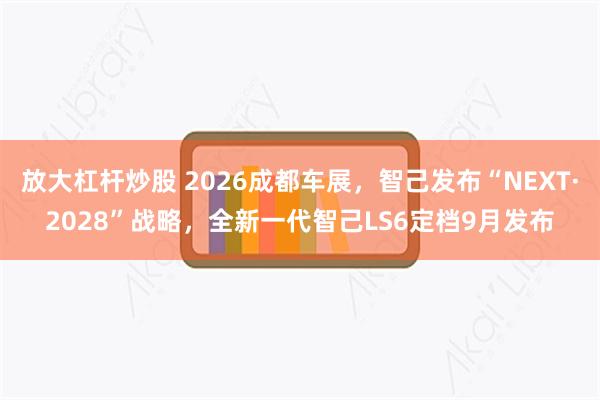 放大杠杆炒股 2026成都车展,智己发布“NEXT·2028”战略,全新一代智己LS6定档9月发布