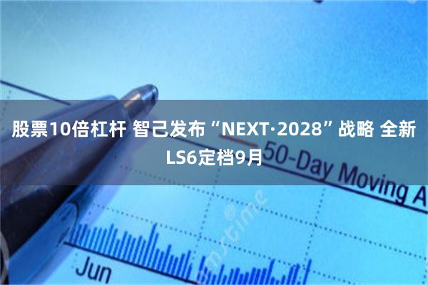 股票10倍杠杆 智己发布“NEXT·2028”战略 全新LS6定档9月