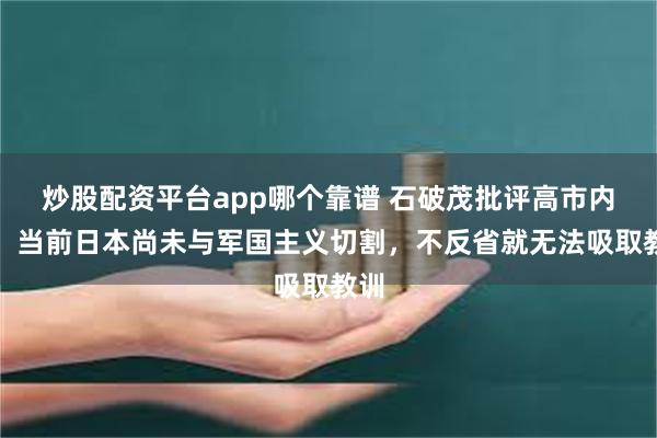 炒股配资平台app哪个靠谱 石破茂批评高市内阁：当前日本尚未与军国主义切割，不反省就无法吸取教训