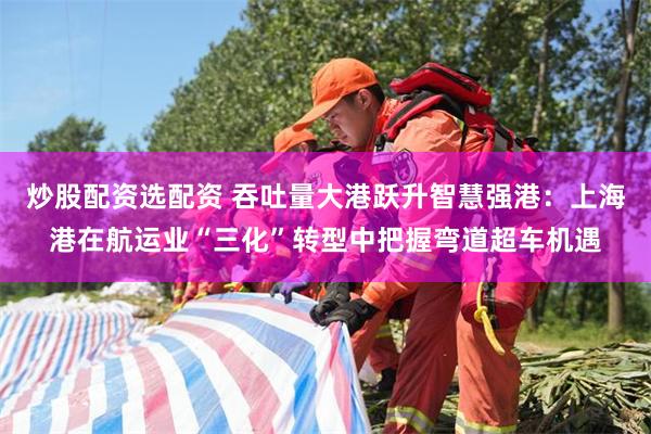 炒股配资选配资 吞吐量大港跃升智慧强港：上海港在航运业“三化”转型中把握弯道超车机遇